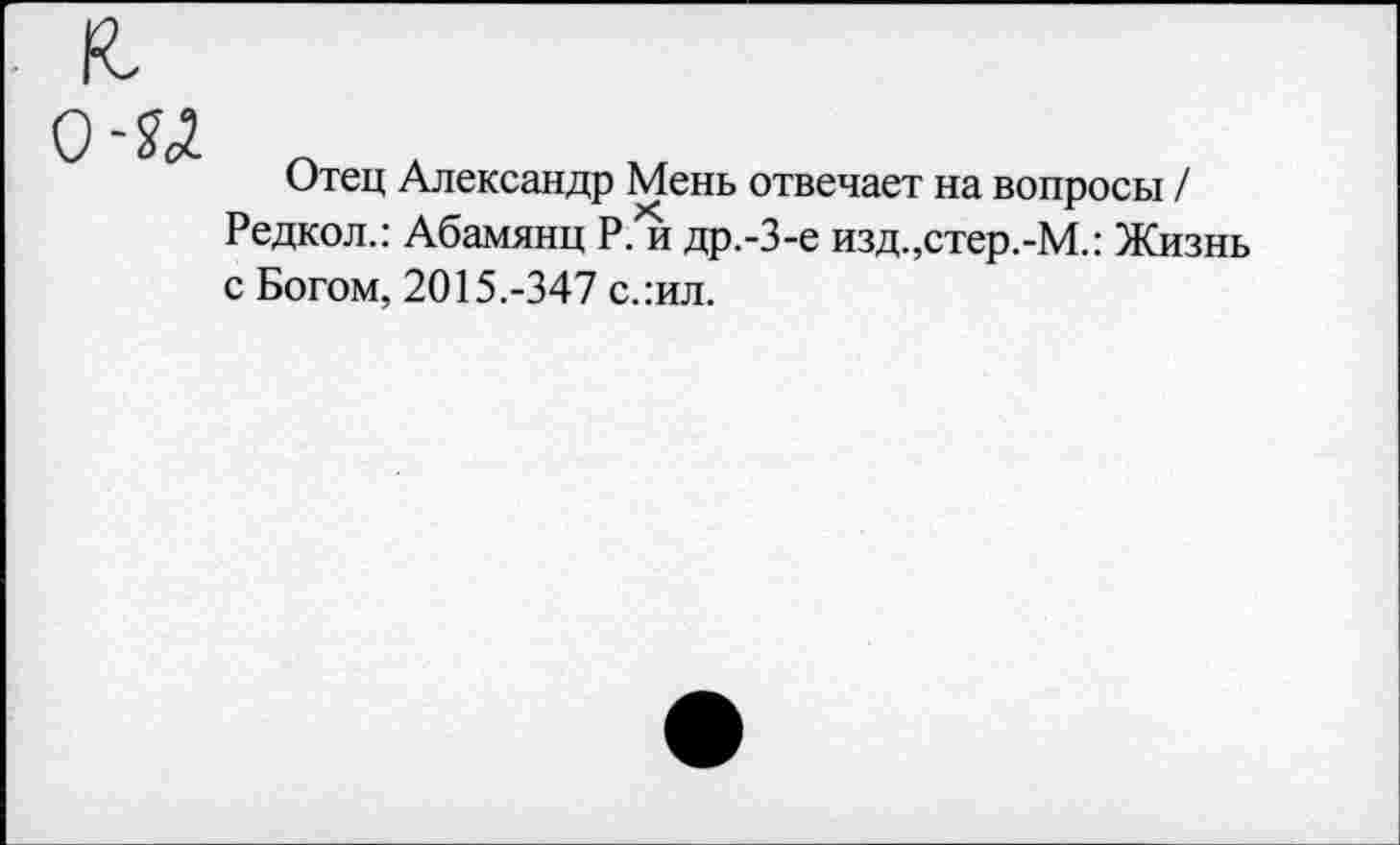 ﻿Отец Александр Мень отвечает на вопросы / Редкол.: Абамянц Р. и др.-3-е изд.,стер.-М.: Жизнь с Богом, 2015.-347 слил.